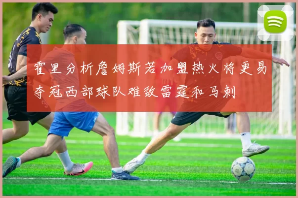 霍里分析詹姆斯若加盟热火将更易夺冠西部球队难敌雷霆和马刺