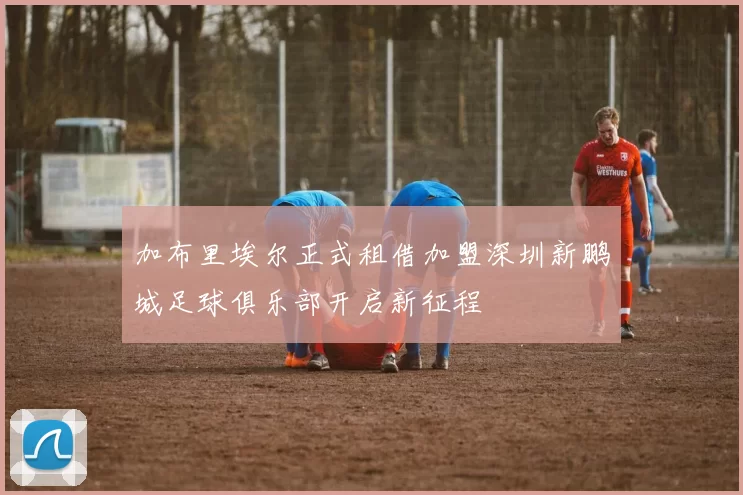 加布里埃尔正式租借加盟深圳新鹏城足球俱乐部开启新征程
