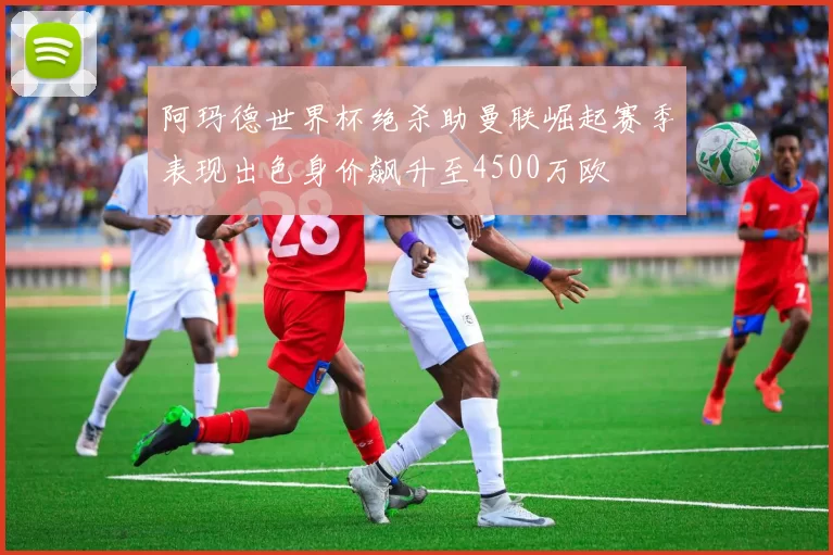 阿玛德世界杯绝杀助曼联崛起赛季表现出色身价飙升至4500万欧