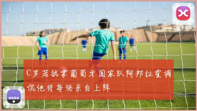 C罗若执掌葡萄牙国家队阿邦拉霍调侃他将每场亲自上阵