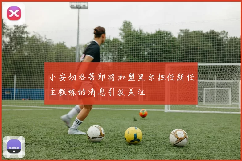 小安切洛蒂即将加盟里尔担任新任主教练的消息引发关注