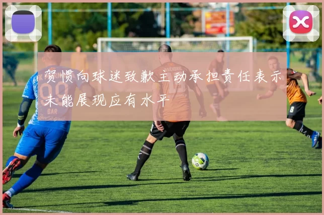 贺惯向球迷致歉主动承担责任表示未能展现应有水平