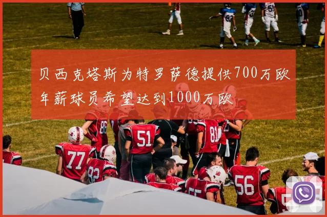 贝西克塔斯为特罗萨德提供700万欧年薪球员希望达到1000万欧