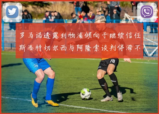 罗马诺透露利物浦倾向于继续信任斯洛特切尔西与阿隆索谈判停滞不前