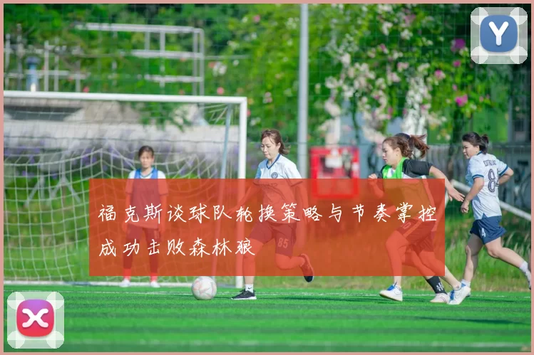福克斯谈球队轮换策略与节奏掌控成功击败森林狼