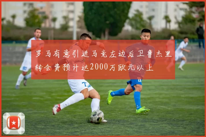 罗马有意引进马竞左边后卫鲁杰里转会费预计达2000万欧元以上