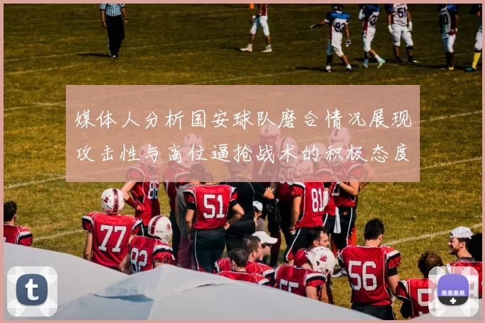 媒体人分析国安球队磨合情况展现攻击性与高位逼抢战术的积极态度