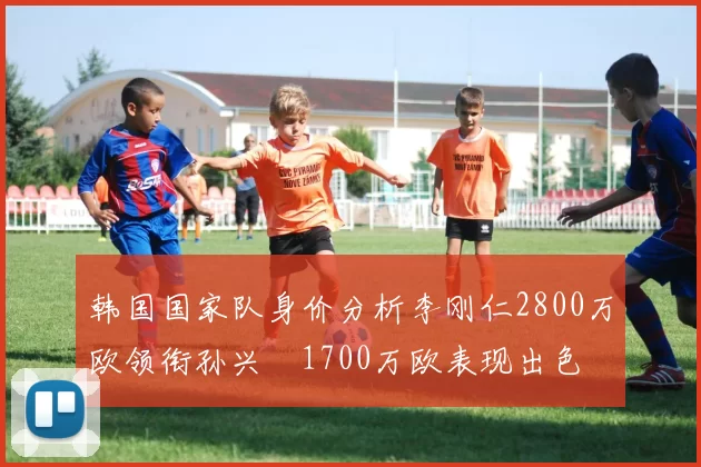 韩国国家队身价分析李刚仁2800万欧领衔孙兴慜1700万欧表现出色