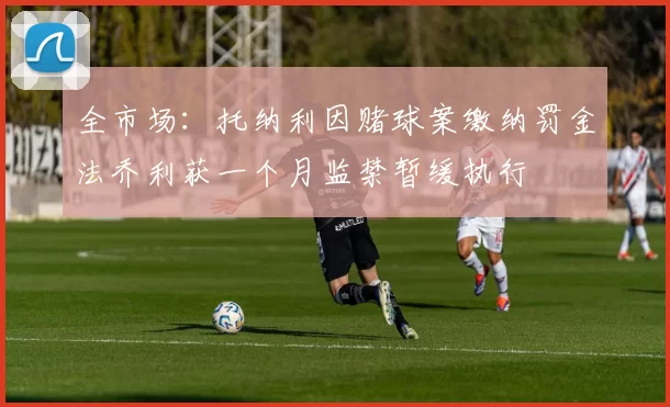 全市场：托纳利因赌球案缴纳罚金法乔利获一个月监禁暂缓执行