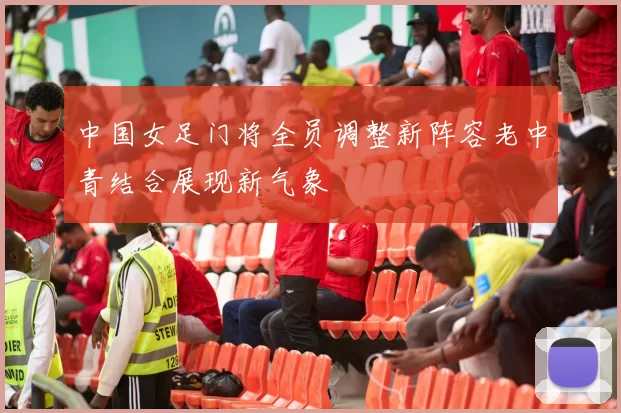 中国女足门将全员调整新阵容老中青结合展现新气象