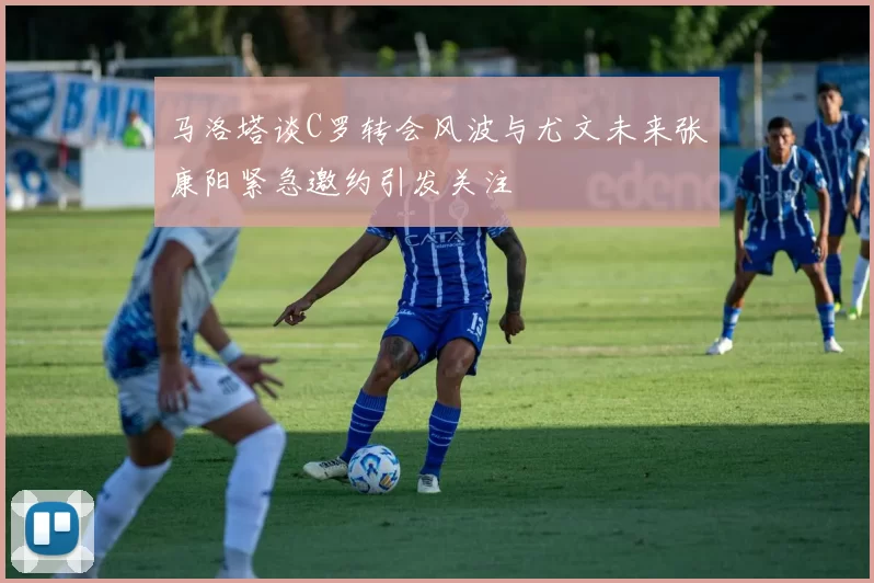 马洛塔谈C罗转会风波与尤文未来张康阳紧急邀约引发关注