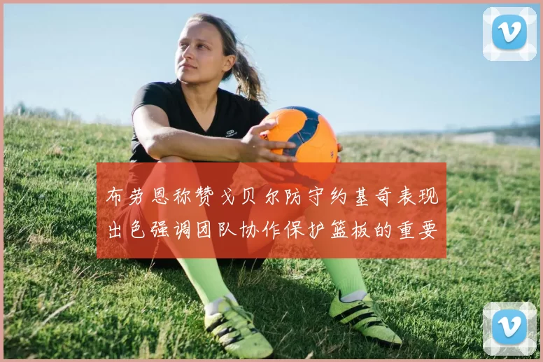布劳恩称赞戈贝尔防守约基奇表现出色强调团队协作保护篮板的重要性