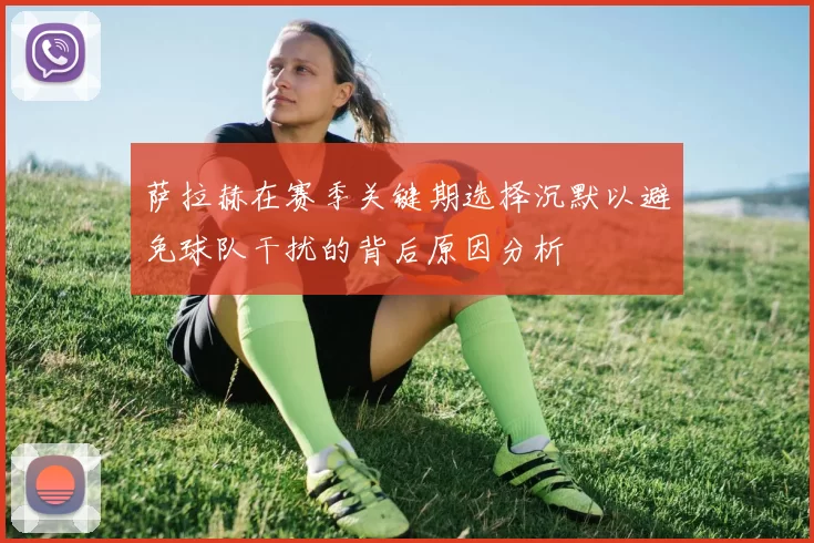 萨拉赫在赛季关键期选择沉默以避免球队干扰的背后原因分析