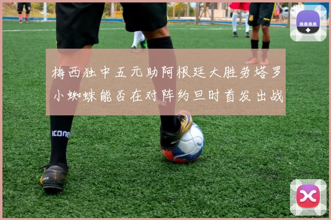 梅西独中五元助阿根廷大胜劳塔罗小蜘蛛能否在对阵约旦时首发出战