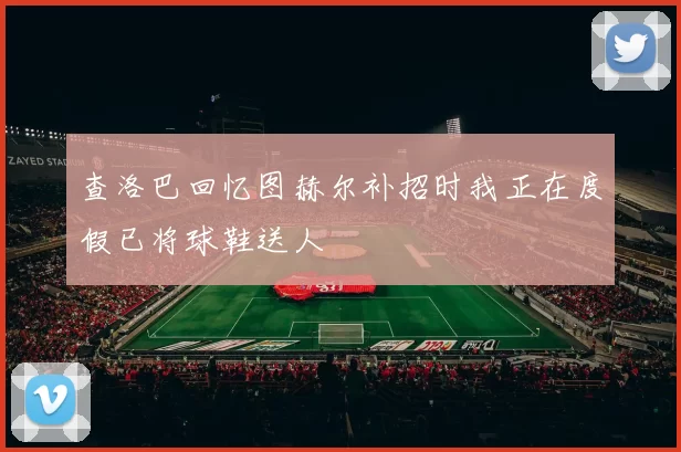 查洛巴回忆图赫尔补招时我正在度假已将球鞋送人