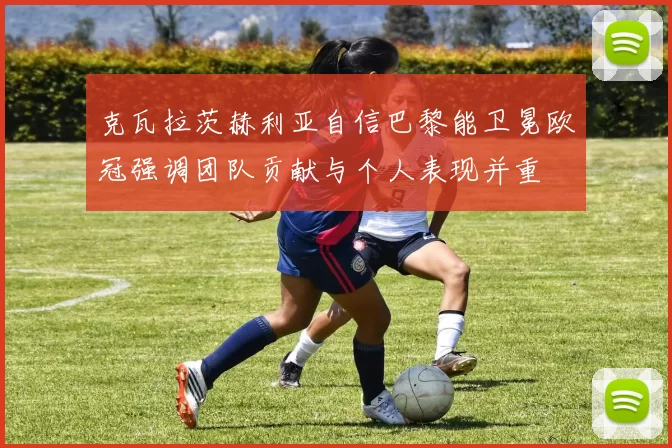 克瓦拉茨赫利亚自信巴黎能卫冕欧冠强调团队贡献与个人表现并重