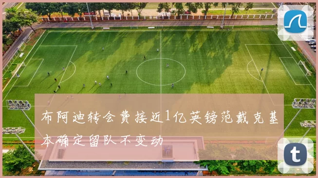 布阿迪转会费接近1亿英镑范戴克基本确定留队不变动